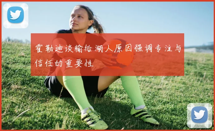 霍勒迪谈输给湖人原因强调专注与信任的重要性