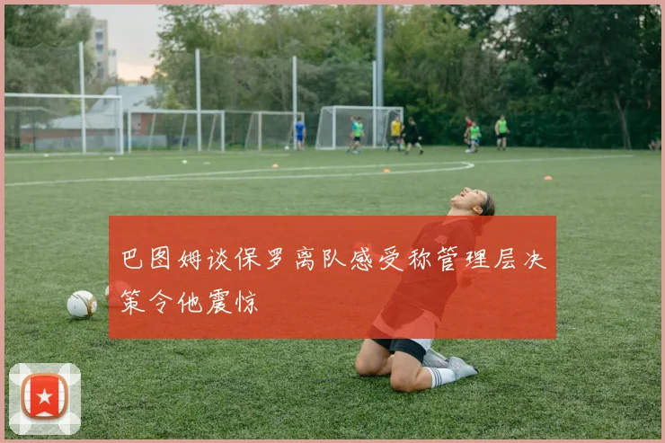 巴图姆谈保罗离队感受称管理层决策令他震惊