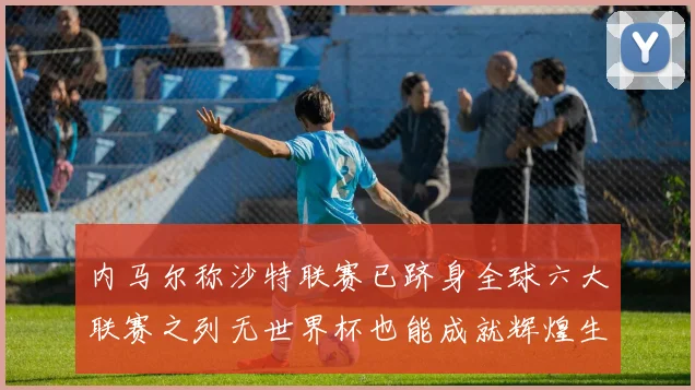 内马尔称沙特联赛已跻身全球六大联赛之列无世界杯也能成就辉煌生涯