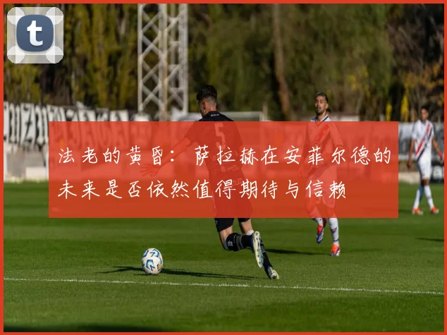 法老的黄昏：萨拉赫在安菲尔德的未来是否依然值得期待与信赖