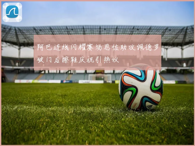 阿巴连线闪耀赛场恩佐助攻佩德罗破门后擦鞋庆祝引热议