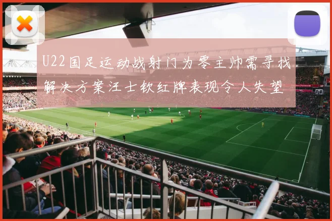 U22国足运动战射门为零主帅需寻找解决方案汪士钦红牌表现令人失望