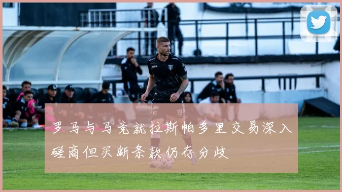 罗马与马竞就拉斯帕多里交易深入磋商但买断条款仍存分歧