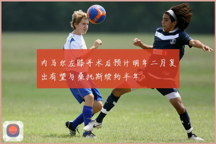 内马尔左膝手术后预计明年二月复出有望与桑托斯续约半年