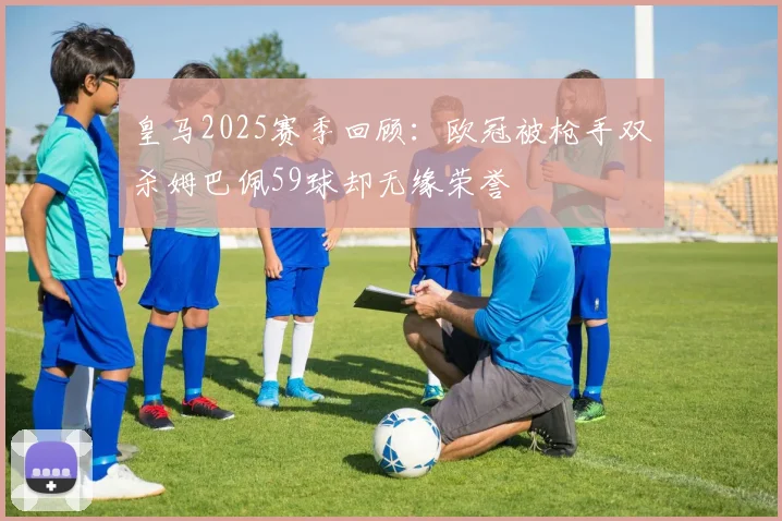 皇马2025赛季回顾：欧冠被枪手双杀姆巴佩59球却无缘荣誉