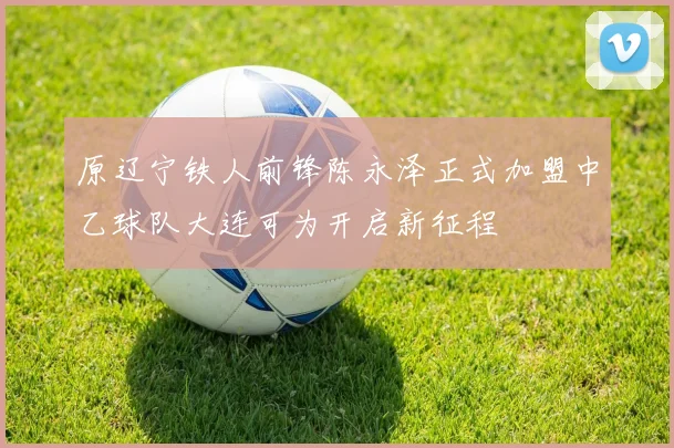 原辽宁铁人前锋陈永泽正式加盟中乙球队大连可为开启新征程