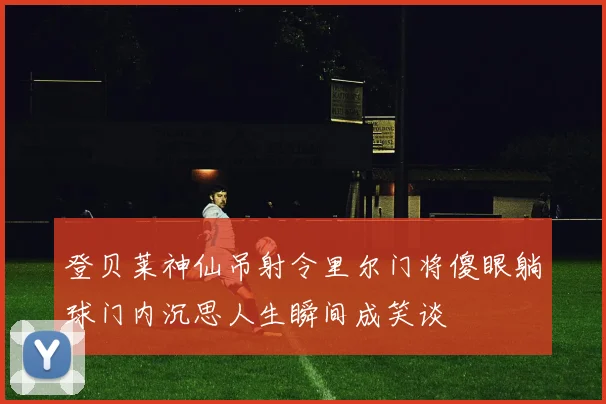 登贝莱神仙吊射令里尔门将傻眼躺球门内沉思人生瞬间成笑谈