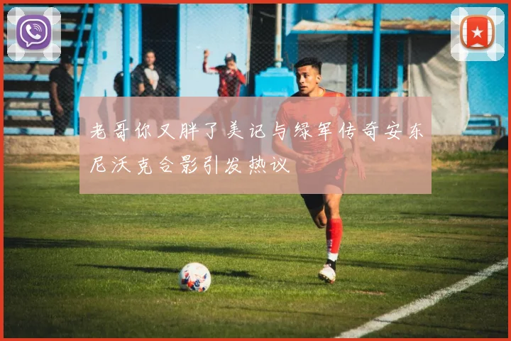 老哥你又胖了美记与绿军传奇安东尼沃克合影引发热议