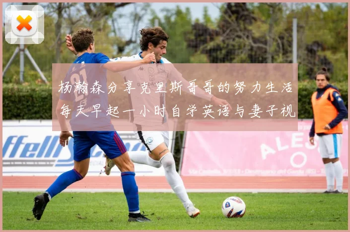 杨瀚森分享克里斯哥哥的努力生活每天早起一小时自学英语与妻子视频通话