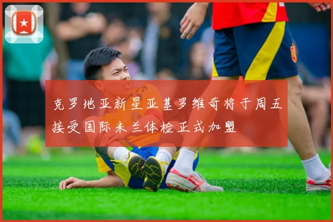 克罗地亚新星亚基罗维奇将于周五接受国际米兰体检正式加盟