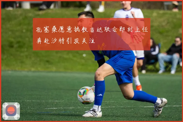 孔塞桑愿意执教吉达联合即刻上任奔赴沙特引发关注