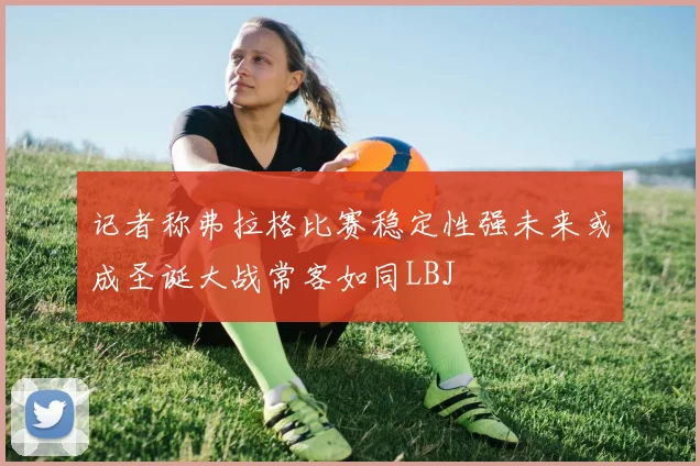 记者称弗拉格比赛稳定性强未来或成圣诞大战常客如同LBJ