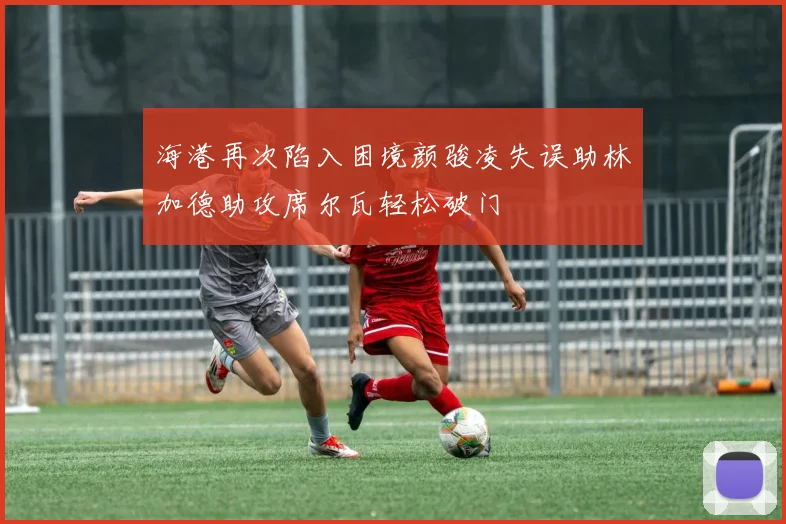 海港再次陷入困境颜骏凌失误助林加德助攻席尔瓦轻松破门