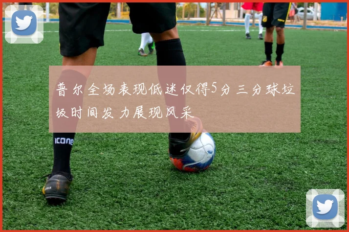 普尔全场表现低迷仅得5分三分球垃圾时间发力展现风采
