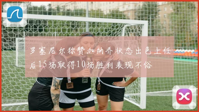 罗塞尼尔称赞加纳乔状态出色上任后15场取得10场胜利表现不俗