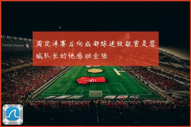 周定洋赛后向成都球迷致敬曾是蓉城队长的他感动全场