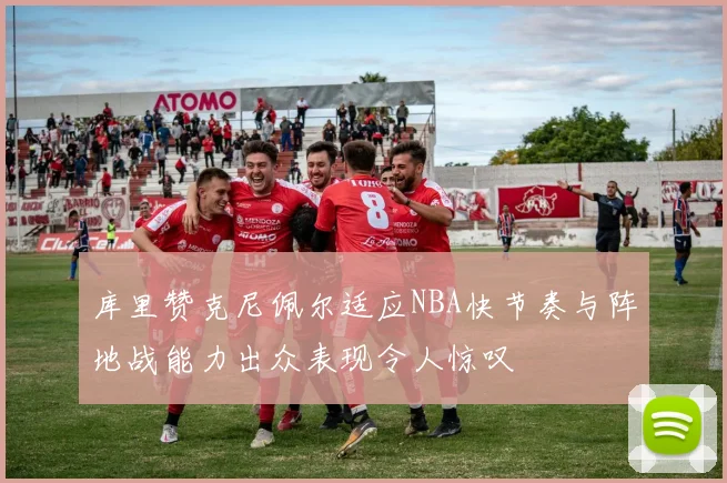 库里赞克尼佩尔适应NBA快节奏与阵地战能力出众表现令人惊叹