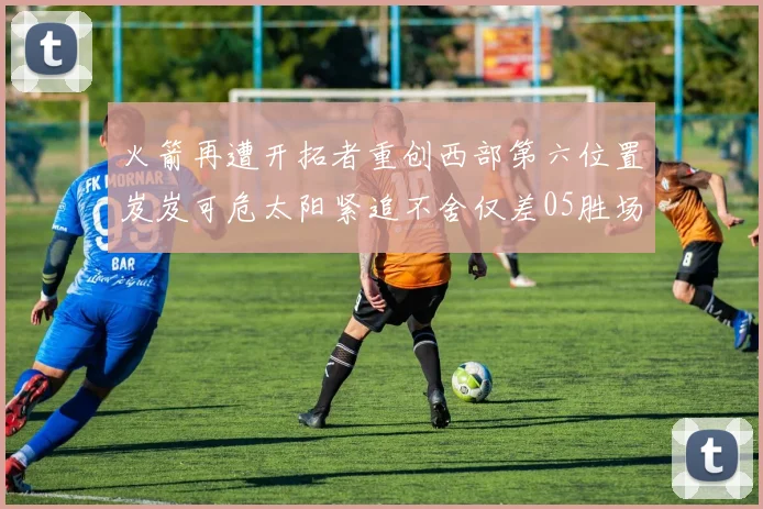 火箭再遭开拓者重创西部第六位置岌岌可危太阳紧追不舍仅差05胜场