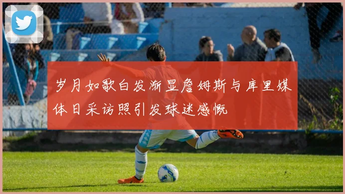 岁月如歌白发渐显詹姆斯与库里媒体日采访照引发球迷感慨