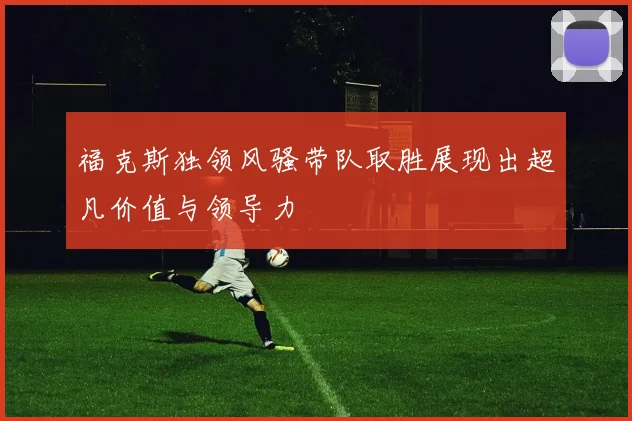 福克斯独领风骚带队取胜展现出超凡价值与领导力